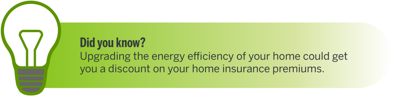 Did you know? Upgrading the energy efficiency of your home could get you a discount on your home insurance premiums.